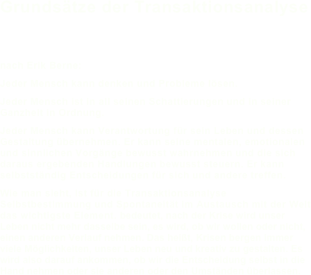 Grundsätze der Transaktionsanalyse 


nach Erik Berne:Jeder Mensch kann denken und Probleme lösen.Jeder Mensch ist in all seinen Schattierungen und in seiner Ganzheit in Ordnung.
Jeder Mensch kann Verantwortung für sein Leben und dessen Gestaltung übernehmen. Er kann seine mentalen, emotionalen und sinnlichen Vorgänge bewusst wahrnehmen und die sich daraus ergebenden Handlungen bewusst steuern. Er kann selbstständig Entscheidungen für sich und andere treffen. Wie man sieht, ist für die Transaktionsanalyse  Selbstbestimmung und Spontaneität im Austausch mit der Welt das wichtigste Element. bedeutet, nach der Krise wird unser Leben nicht mehr dasselbe sein, es wird, ob wir wollen oder nicht, einen anderen Verlauf nehmen. Das heißt, Krisen bergen immer viele Möglichkeiten, unser Leben neu und kreativ zu gestalten. Es wird also darauf ankommen, ob wir die Entscheidung selbst in die Hand nehmen oder sie anderen oder den Umständen überlassen.