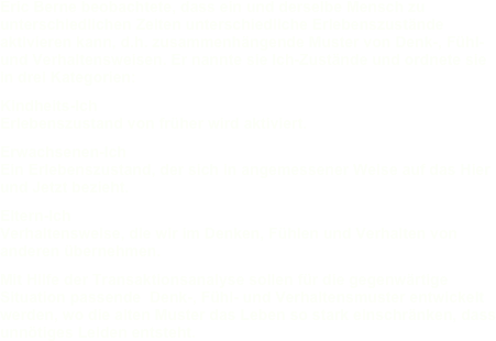 Eric Berne beobachtete, dass ein und derselbe Mensch zu unterschiedlichen Zeiten unterschiedliche Erlebenszustände aktivieren kann, d.h. zusammenhängende Muster von Denk-, Fühl- und Verhaltensweisen. Er nannte sie Ich-Zustände und ordnete sie in drei Kategorien:Kindheits-Ich  Erlebenszustand von früher wird aktiviert.Erwachsenen-Ich	 Ein Erlebenszustand, der sich in angemessener Weise auf das Hier und Jetzt bezieht.Eltern-Ich 		 Verhaltensweise, die wir im Denken, Fühlen und Verhalten von anderen übernehmen.Mit Hilfe der Transaktionsanalyse sollen für die gegenwärtige Situation passende  Denk-, Fühl- und Verhaltensmuster entwickelt werden, wo die alten Muster das Leben so stark einschränken, dass unnötiges Leiden entsteht.   