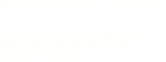 Was unterscheidet Coaching von Psychotherapie?

  In der Psychotherapie werden klinisch relevante Störungen behandelt. Das umfasst die Auseinandersetzung mit vergangenen Situationen, das Erkennen von Parallelen zwischen dem aktuellen Verhalten und der eigenen Vorgeschichte. Ich werde Ihnen helfen zu entscheiden, ob für Sie ein Life Coaching oder eine Psychotherapie das Richtige ist. Da die Grenzen fließend sind, ist eine genaue Zielsetzung zu Beginn besonders wichtig. Life Coaching ist und ersetzt keine Therapie! 

