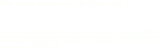 Wie lange dauert ein Life Coaching ? 

Life Coaching ist ein Bestandteil individueller Lebensführung. Grundsätzlich gilt, dass Sie solange kommen können, wie Sie es möchten. Einige Klienten kommen mit 3-5 Gesprächen aus, einige brauchen bis zu 10 Stunden, andere kommen in (un)regelmäßigen Abständen.