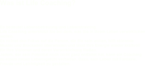 Was ist Life Coaching?

Es bedeutet Lebensbetreuung und Lebenstraining. Life Coaching unterstützt Sie bei dem, was Sie in Ihrem Leben verwirklichen wollen. Es richtet den Fokus auf die Person, die Sie sein wollen, hilft störende Muster und Blockaden überwinden und lässt Ihre Energie wieder kraftvoll für Ihre Visionen und deren Verwirklichung fließen. Jedem, der sein Potential noch nicht ganz entfaltet hat, kann ein Coaching zu einem neuen Lebensgefühl verhelfen. Dazu, sein Leben mit Fantasie, Freude und Leichtigkeit zu gestalten.